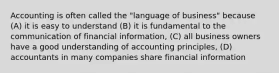 Accounting is often called the "language of business" because (A) it is easy to understand (B) it is fundamental to the communication of financial information, (C) all business owners have a good understanding of accounting principles, (D) accountants in many companies share financial information