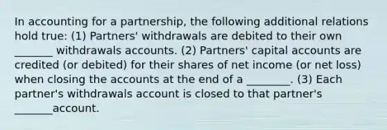 In accounting for a partnership, the following additional relations hold true: (1) Partners' withdrawals are debited to their own _______ withdrawals accounts. (2) Partners' capital accounts are credited (or debited) for their shares of net income (or net loss) when closing the accounts at the end of a ________. (3) Each partner's withdrawals account is closed to that partner's _______account.