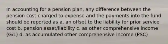 In accounting for a pension plan, any difference between the pension cost charged to expense and the payments into the fund should be reported as a. an offset to the liability for prior service cost b. pension asset/liability c. as other comprehensive income (G/L) d. as accumulated other comprehensive income (PSC)