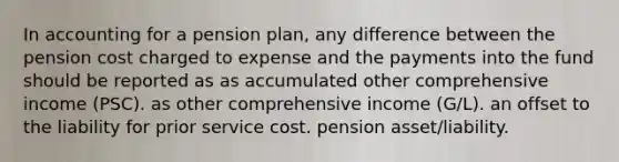 In accounting for a pension plan, any difference between the pension cost charged to expense and the payments into the fund should be reported as as accumulated other comprehensive income (PSC). as other comprehensive income (G/L). an offset to the liability for prior service cost. pension asset/liability.