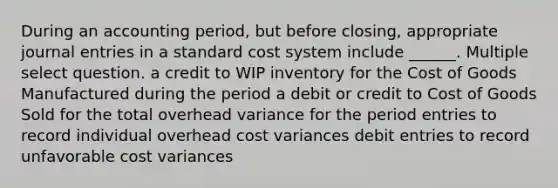 During an accounting period, but before closing, appropriate <a href='https://www.questionai.com/knowledge/k7UlY65VeM-journal-entries' class='anchor-knowledge'>journal entries</a> in a standard cost system include ______. Multiple select question. a credit to WIP inventory for the Cost of Goods Manufactured during the period a debit or credit to Cost of Goods Sold for the total overhead variance for the period entries to record individual overhead cost variances debit entries to record unfavorable cost variances