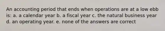 An accounting period that ends when operations are at a low ebb is: a. a calendar year b. a fiscal year c. the natural business year d. an operating year. e. none of the answers are correct