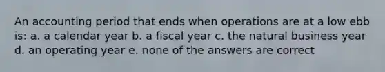 An accounting period that ends when operations are at a low ebb is: a. a calendar year b. a fiscal year c. the natural business year d. an operating year e. none of the answers are correct