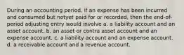 During an accounting period, if an expense has been incurred and consumed but notyet paid for or recorded, then the end-of-period adjusting entry would involve a. a liability account and an asset account. b. an asset or contra asset account and an expense account. c. a liability account and an expense account. d. a receivable account and a revenue account.