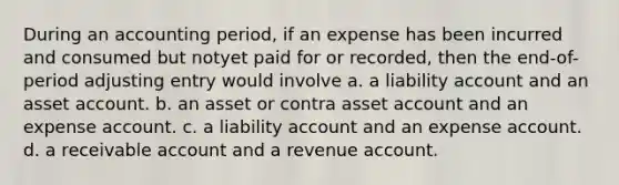 During an accounting period, if an expense has been incurred and consumed but notyet paid for or recorded, then the end-of-period adjusting entry would involve a. a liability account and an asset account. b. an asset or contra asset account and an expense account. c. a liability account and an expense account. d. a receivable account and a revenue account.