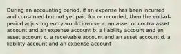 During an accounting period, if an expense has been incurred and consumed but not yet paid for or recorded, then the end-of-period adjusting entry would involve a. an asset or contra asset account and an expense account b. a liability account and an asset account c. a receivable account and an asset account d. a liability account and an expense account