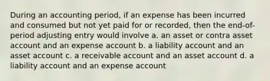 During an accounting period, if an expense has been incurred and consumed but not yet paid for or recorded, then the end-of-period adjusting entry would involve a. an asset or contra asset account and an expense account b. a liability account and an asset account c. a receivable account and an asset account d. a liability account and an expense account