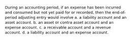 During an accounting period, if an expense has been incurred and consumed but not yet paid for or recorded, then the end-of-period adjusting entry would involve a. a liability account and an asset account. b. an asset or contra asset account and an expense account. c. a receivable account and a revenue account. d. a liability account and an expense account.