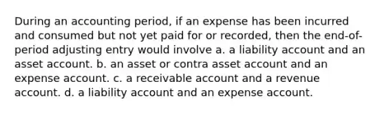 During an accounting period, if an expense has been incurred and consumed but not yet paid for or recorded, then the end-of-period adjusting entry would involve a. a liability account and an asset account. b. an asset or contra asset account and an expense account. c. a receivable account and a revenue account. d. a liability account and an expense account.