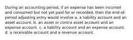 During an accounting period, if an expense has been incurred and consumed but not yet paid for or recorded, then the end-of-period adjusting entry would involve a. a liability account and an asset account. b. an asset or contra asset account and an expense account. c. a liability account and an expense account. d. a receivable account and a revenue account.