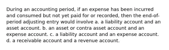 During an accounting period, if an expense has been incurred and consumed but not yet paid for or recorded, then the end-of-period adjusting entry would involve a. a liability account and an asset account. b. an asset or contra asset account and an expense account. c. a liability account and an expense account. d. a receivable account and a revenue account.