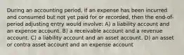 During an accounting period, if an expense has been incurred and consumed but not yet paid for or recorded, then the end-of-period adjusting entry would involve: A) a liability account and an expense account. B) a receivable account and a revenue account. C) a liability account and an asset account. D) an asset or contra asset account and an expense account