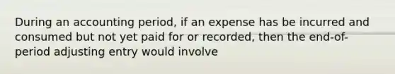 During an accounting period, if an expense has be incurred and consumed but not yet paid for or recorded, then the end-of-period adjusting entry would involve