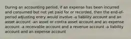 During an accounting period, if an expense has been incurred and consumed but not yet paid for or recorded, then the end-of-period adjusting entry would involve -a liability account and an asset account -an asset or contra asset account and an expense account -a receivable account and a revenue account -a liability account and an expense account