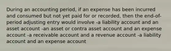 During an accounting period, if an expense has been incurred and consumed but not yet paid for or recorded, then the end-of-period adjusting entry would involve -a liability account and an asset account -an asset or contra asset account and an expense account -a receivable account and a revenue account -a liability account and an expense account