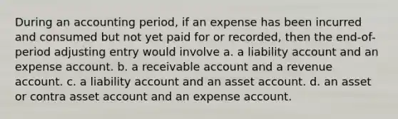 During an accounting period, if an expense has been incurred and consumed but not yet paid for or recorded, then the end-of-period adjusting entry would involve a. a liability account and an expense account. b. a receivable account and a revenue account. c. a liability account and an asset account. d. an asset or contra asset account and an expense account.