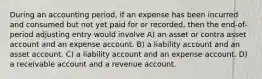 During an accounting period, if an expense has been incurred and consumed but not yet paid for or recorded, then the end-of-period adjusting entry would involve A) an asset or contra asset account and an expense account. B) a liability account and an asset account. C) a liability account and an expense account. D) a receivable account and a revenue account.