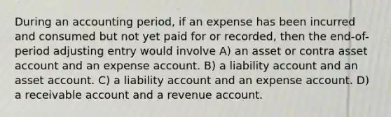 During an accounting period, if an expense has been incurred and consumed but not yet paid for or recorded, then the end-of-period adjusting entry would involve A) an asset or contra asset account and an expense account. B) a liability account and an asset account. C) a liability account and an expense account. D) a receivable account and a revenue account.