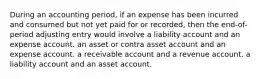 During an accounting period, if an expense has been incurred and consumed but not yet paid for or recorded, then the end-of-period adjusting entry would involve a liability account and an expense account. an asset or contra asset account and an expense account. a receivable account and a revenue account. a liability account and an asset account.