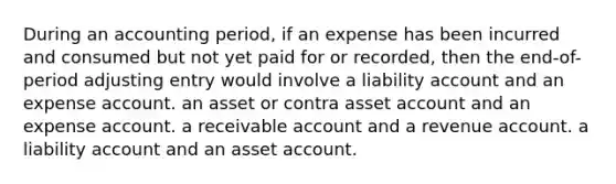 During an accounting period, if an expense has been incurred and consumed but not yet paid for or recorded, then the end-of-period adjusting entry would involve a liability account and an expense account. an asset or contra asset account and an expense account. a receivable account and a revenue account. a liability account and an asset account.