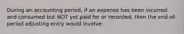 During an accounting period, if an expense has been incurred and consumed but NOT yet paid for or recorded, then the end-of-period adjusting entry would involve: