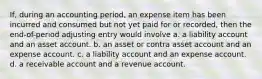 If, during an accounting period, an expense item has been incurred and consumed but not yet paid for or recorded, then the end-of-period adjusting entry would involve a. a liability account and an asset account. b. an asset or contra asset account and an expense account. c. a liability account and an expense account. d. a receivable account and a revenue account.