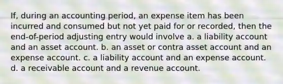 If, during an accounting period, an expense item has been incurred and consumed but not yet paid for or recorded, then the end-of-period adjusting entry would involve a. a liability account and an asset account. b. an asset or contra asset account and an expense account. c. a liability account and an expense account. d. a receivable account and a revenue account.