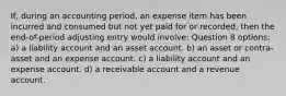 If, during an accounting period, an expense item has been incurred and consumed but not yet paid for or recorded, then the end-of-period adjusting entry would involve: Question 8 options: a) a liability account and an asset account. b) an asset or contra-asset and an expense account. c) a liability account and an expense account. d) a receivable account and a revenue account.