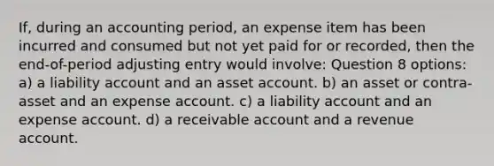 If, during an accounting period, an expense item has been incurred and consumed but not yet paid for or recorded, then the end-of-period adjusting entry would involve: Question 8 options: a) a liability account and an asset account. b) an asset or contra-asset and an expense account. c) a liability account and an expense account. d) a receivable account and a revenue account.