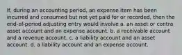 If, during an accounting period, an expense item has been incurred and consumed but not yet paid for or recorded, then the end-of-period adjusting entry would involve a. an asset or contra asset account and an expense account. b. a receivable account and a revenue account. c. a liability account and an asset account. d. a liability account and an expense account.