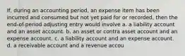 If, during an accounting period, an expense item has been incurred and consumed but not yet paid for or recorded, then the end-of-period adjusting entry would involve a. a liability account and an asset account. b. an asset or contra asset account and an expense account. c. a liability account and an expense account. d. a receivable account and a revenue accou