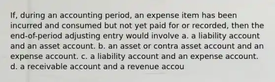 If, during an accounting period, an expense item has been incurred and consumed but not yet paid for or recorded, then the end-of-period adjusting entry would involve a. a liability account and an asset account. b. an asset or contra asset account and an expense account. c. a liability account and an expense account. d. a receivable account and a revenue accou