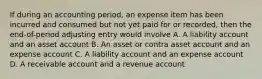 If during an accounting period, an expense item has been incurred and consumed but not yet paid for or recorded, then the end-of-period adjusting entry would involve A. A liability account and an asset account B. An asset or contra asset account and an expense account C. A liability account and an expense account D. A receivable account and a revenue account