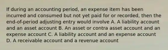 If during an accounting period, an expense item has been incurred and consumed but not yet paid for or recorded, then the end-of-period adjusting entry would involve A. A liability account and an asset account B. An asset or contra asset account and an expense account C. A liability account and an expense account D. A receivable account and a revenue account