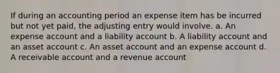 If during an accounting period an expense item has be incurred but not yet paid, the adjusting entry would involve. a. An expense account and a liability account b. A liability account and an asset account c. An asset account and an expense account d. A receivable account and a revenue account