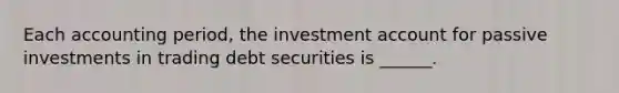 Each accounting period, the investment account for passive investments in trading debt securities is ______.