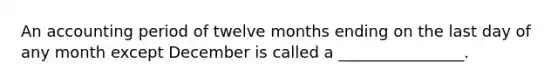 An accounting period of twelve months ending on the last day of any month except December is called a ________________.