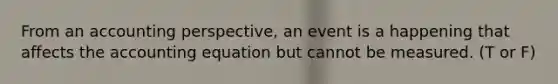 From an accounting perspective, an event is a happening that affects the accounting equation but cannot be measured. (T or F)