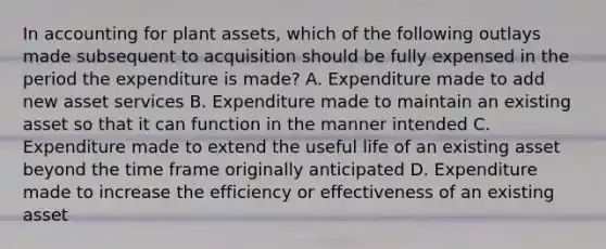 In accounting for plant assets, which of the following outlays made subsequent to acquisition should be fully expensed in the period the expenditure is made? A. Expenditure made to add new asset services B. Expenditure made to maintain an existing asset so that it can function in the manner intended C. Expenditure made to extend the useful life of an existing asset beyond the time frame originally anticipated D. Expenditure made to increase the efficiency or effectiveness of an existing asset