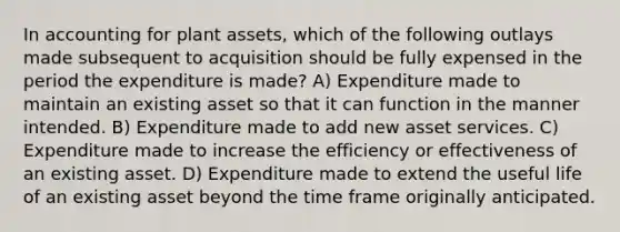 In accounting for plant assets, which of the following outlays made subsequent to acquisition should be fully expensed in the period the expenditure is made? A) Expenditure made to maintain an existing asset so that it can function in the manner intended. B) Expenditure made to add new asset services. C) Expenditure made to increase the efficiency or effectiveness of an existing asset. D) Expenditure made to extend the useful life of an existing asset beyond the time frame originally anticipated.