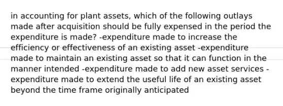 in accounting for plant assets, which of the following outlays made after acquisition should be fully expensed in the period the expenditure is made? -expenditure made to increase the efficiency or effectiveness of an existing asset -expenditure made to maintain an existing asset so that it can function in the manner intended -expenditure made to add new asset services -expenditure made to extend the useful life of an existing asset beyond the time frame originally anticipated