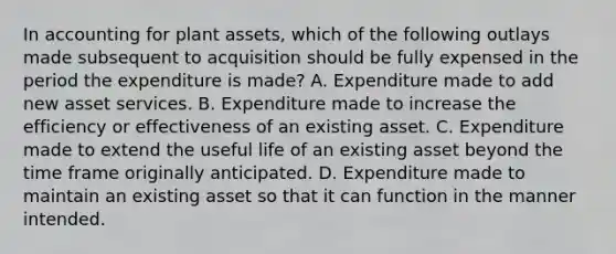 In accounting for plant assets, which of the following outlays made subsequent to acquisition should be fully expensed in the period the expenditure is made? A. Expenditure made to add new asset services. B. Expenditure made to increase the efficiency or effectiveness of an existing asset. C. Expenditure made to extend the useful life of an existing asset beyond the time frame originally anticipated. D. Expenditure made to maintain an existing asset so that it can function in the manner intended.