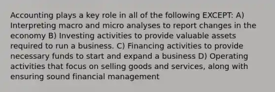 Accounting plays a key role in all of the following EXCEPT: A) Interpreting macro and micro analyses to report changes in the economy B) Investing activities to provide valuable assets required to run a business. C) Financing activities to provide necessary funds to start and expand a business D) Operating activities that focus on selling goods and services, along with ensuring sound financial management