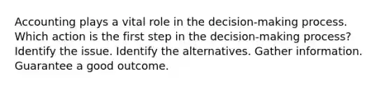 Accounting plays a vital role in the decision-making process. Which action is the first step in the decision-making process? Identify the issue. Identify the alternatives. Gather information. Guarantee a good outcome.