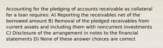 Accounting for the pledging of accounts receivable as collateral for a loan requires: A) Reporting the receivables net of the borrowed amount B) Removal of the pledged receivables from current assets and including them with noncurrent investments C) Disclosure of the arrangement in notes to the financial statements D) None of these answer choices are correct