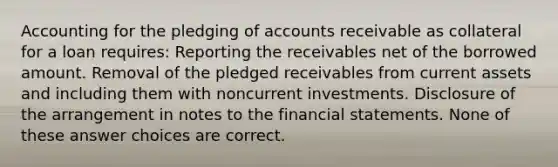 Accounting for the pledging of accounts receivable as collateral for a loan requires: Reporting the receivables net of the borrowed amount. Removal of the pledged receivables from current assets and including them with noncurrent investments. Disclosure of the arrangement in notes to the financial statements. None of these answer choices are correct.