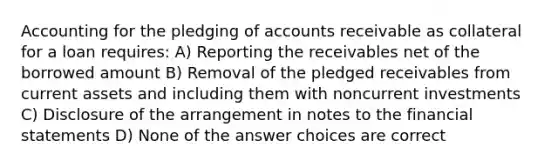 Accounting for the pledging of accounts receivable as collateral for a loan requires: A) Reporting the receivables net of the borrowed amount B) Removal of the pledged receivables from current assets and including them with noncurrent investments C) Disclosure of the arrangement in notes to the financial statements D) None of the answer choices are correct