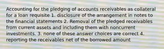 Accounting for the pledging of accounts receivables as collateral for a loan requisite 1. disclosure of the arrangement in notes to the <a href='https://www.questionai.com/knowledge/kFBJaQCz4b-financial-statements' class='anchor-knowledge'>financial statements</a> 2. Removal of the pledged receivables from current assets and including them with noncurrent investments. 3. none of these answer choices are correct 4. reporting the receivables net of the borrowed amount