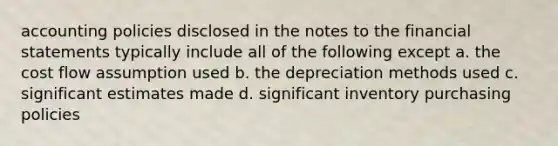 accounting policies disclosed in the notes to the <a href='https://www.questionai.com/knowledge/kFBJaQCz4b-financial-statements' class='anchor-knowledge'>financial statements</a> typically include all of the following except a. the cost flow assumption used b. the depreciation methods used c. significant estimates made d. significant inventory purchasing policies