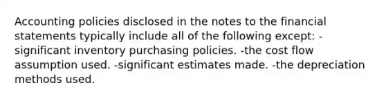 Accounting policies disclosed in the notes to the financial statements typically include all of the following except: -significant inventory purchasing policies. -the cost flow assumption used. -significant estimates made. -the depreciation methods used.